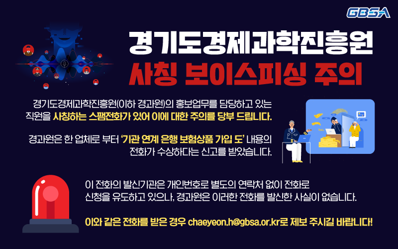 경기도경제과학진흥원(이하 경과원)의 홍보업무를 담당하고 있는 직원을 사칭하는 스팸전화가 있어 이에 대한 주의를 당부 드립니다. 경과원은 한 업체로 부터 '기관 연계 은행 보험상품 가입 도' 내용의 전화가 수상하다는 신고를 받았습니다. 이 전화의 발신기관은 개인번호로 별도의 연락처 없이 전화로 신청을 유도하고 있으나, 경과원은 이러한 전화를 발신한 사실이 없습니다. 이와 같은 전화를 받은 경우 chaeyeon.h@gbsa.or.kr로 제보 주시길 바랍니다